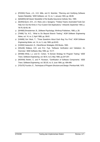 STIKOM Testing dan Implementasi Sistem Romeo, S.T.
[POO93] Poore, J.H., H.D. Mills, and D. Mutchler, “Planning and Certifying Software
System Reliability,” IEEE Software, vol. 10, no. 1, January 1993, pp. 88-89.
[QAQ95A] QA Quest, Newsletter of the Quality Assurance Institute, Nov, 1995.
[QUI93] Quinn, S.R., J.C. Ware, and J. Spragens, “Tireless Tesers; Automated Tools Can
Help Iron Out the Kinks in Your Custom GUI Applications,” Infoworld, September 1993, p.
78-79, 82-83, 85.
[SHN80] Shneiderman, B., Software Psychology, Winthrop Publishers, 1980, p. 28.
[TAI89] Tai, K.C., “What to Do Beyond Branch Testing,” ACM Software Engineering
Notes, vol. 14, no. 2, April 1989, pp. 58-61.
[VAN89] Van Vleck, T., ”Three Questions About Each Bug You Find,” ACM Software
Engineering Notes, vol. 14, no. 5, July 1989, pp.62-63.
[VAS93] Vaskevitch, D., Client/Server Strategies, IDG Books, 1993.
[WAL89] Wallace, D.R. and R.U. Fujii, “Software Verification and Validation: An
Overview,” IEEE Software, May 1989, pp. 10-17.
[WHI80] White, L.J. and E.I. Cohen, “A Domain Strategy for Program Testing,” IEEE
Trans. Software Engineering, vol. SE-6, no.5, May 1980, pp.247-257.
[WOH94] Wohlin, C. and P. Runeson, “Certification of Software Components,” IEEE
Trans. Software Engineering, vol. SE-20, no. 6, June 1994, pp. 494-499.
[YOU75] Yourdon, E., Techniques of Program Structure and Design, Prentice-Hall, 1975.
 