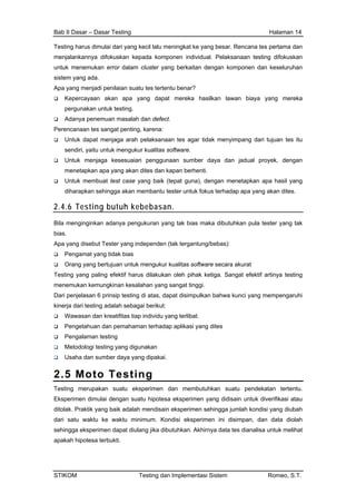 Bab II Dasar – Dasar Testing Halaman 14
Testing harus dimulai dari yang kecil lalu meningkat ke yang besar. Rencana tes pertama dan
menjalankannya difokuskan kepada komponen individual. Pelaksanaan testing difokuskan
untuk menemukan error dalam cluster yang berkaitan dengan komponen dan keseluruhan
sistem yang ada.
Apa yang menjadi penilaian suatu tes tertentu benar?
Kepercayaan akan apa yang dapat mereka hasilkan lawan biaya yang mereka
pergunakan untuk testing.
Adanya penemuan masalah dan defect.
Perencanaan tes sangat penting, karena:
Untuk dapat menjaga arah pelaksanaan tes agar tidak menyimpang dari tujuan tes itu
sendiri, yaitu untuk mengukur kualitas software.
Untuk menjaga kesesuaian penggunaan sumber daya dan jadual proyek, dengan
menetapkan apa yang akan dites dan kapan berhenti.
Untuk membuat test case yang baik (tepat guna), dengan menetapkan apa hasil yang
diharapkan sehingga akan membantu tester untuk fokus terhadap apa yang akan dites.
2.4.6 Testing butuh kebebasan.
Bila menginginkan adanya pengukuran yang tak bias maka dibutuhkan pula tester yang tak
bias.
Apa yang disebut Tester yang independen (tak tergantung/bebas):
Pengamat yang tidak bias
Orang yang bertujuan untuk mengukur kualitas software secara akurat
Testing yang paling efektif harus dilakukan oleh pihak ketiga. Sangat efektif artinya testing
menemukan kemungkinan kesalahan yang sangat tinggi.
Dari penjelasan 6 prinsip testing di atas, dapat disimpulkan bahwa kunci yang mempengaruhi
kinerja dari testing adalah sebagai berikut:
Wawasan dan kreatifitas tiap individu yang terlibat.
Pengetahuan dan pemahaman terhadap aplikasi yang dites
Pengalaman testing
Metodologi testing yang digunakan
Usaha dan sumber daya yang dipakai.
2.5 Moto Testing
Testing merupakan suatu eksperimen dan membutuhkan suatu pendekatan tertentu.
Eksperimen dimulai dengan suatu hipotesa eksperimen yang didisain untuk diverifikasi atau
ditolak. Praktik yang baik adalah mendisain eksperimen sehingga jumlah kondisi yang diubah
dari satu waktu ke waktu minimum. Kondisi eksperimen ini disimpan, dan data diolah
sehingga eksperimen dapat diulang jika dibutuhkan. Akhirnya data tes dianalisa untuk melihat
apakah hipotesa terbukti.
STIKOM Testing dan Implementasi Sistem Romeo, S.T.
 