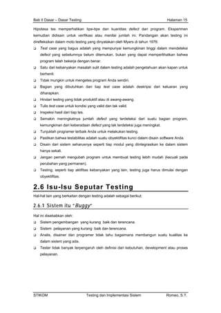 Bab II Dasar – Dasar Testing Halaman 15
Hipotesa tes memperhatikan tipe-tipe dan kuantitas defect dari program. Eksperimen
kemudian didisain untuk verifikasi atau menilai jumlah ini. Pandangan akan testing ini
direfleksikan dalam moto testing yang dinyatakan oleh Myers di tahun 1976:
Test case yang bagus adalah yang mempunyai kemungkinan tinggi dalam mendeteksi
defect yang sebelumnya belum ditemukan, bukan yang dapat memperlihatkan bahwa
program telah bekerja dengan benar.
Satu dari kebanyakan masalah sulit dalam testing adalah pengetahuan akan kapan untuk
berhenti.
Tidak mungkin untuk mengetes program Anda sendiri.
Bagian yang dibutuhkan dari tiap test case adalah deskripsi dari keluaran yang
diharapkan.
Hindari testing yang tidak produktif atau di awang-awang.
Tulis test case untuk kondisi yang valid dan tak valid.
Inspeksi hasil dari tiap tes.
Semakin meningkatnya jumlah defect yang terdeteksi dari suatu bagian program,
kemungkinan dari keberadaan defect yang tak terdeteksi juga meningkat.
Tunjuklah programer terbaik Anda untuk melakukan testing.
Pastikan bahwa testabilitas adalah suatu obyektifitas kunci dalam disain software Anda.
Disain dari sistem seharusnya seperti tiap modul yang diintegrasikan ke dalam sistem
hanya sekali.
Jangan pernah mengubah program untuk membuat testing lebih mudah (kecuali pada
perubahan yang permanen).
Testing, seperti tiap aktifitas kebanyakan yang lain, testing juga harus dimulai dengan
obyektifitas.
2.6 Isu-Isu Seputar Testing
Hal-hal lain yang berkaitan dengan testing adalah sebagai berikut:
2.6.1 Sistem itu “Buggy“
Hal ini disebabkan oleh:
Sistem pengembangan yang kurang baik dan terencana.
Sistem pelayanan yang kurang baik dan terencana.
Analis, disainer dan programer tidak tahu bagaimana membangun suatu kualitas ke
dalam sistem yang ada.
Tester tidak banyak terpengaruh oleh definisi dari kebutuhan, development atau proses
pelayanan.
STIKOM Testing dan Implementasi Sistem Romeo, S.T.
 