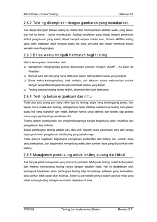Bab II Dasar – Dasar Testing Halaman 16
2.6.2 Testing ditampilkan dengan gambaran yang menakutkan
Tak dapat dipungkiri bahwa testing itu mahal dan membutuhkan aktifitas waktu yang besar,
dan hal itu benar – benar menakutkan. Apalagi kesalahan yang terjadi (seperti penentuan
atribut pengukuran yang salah) dapat menjadi senjata makan tuan, dimana aktifitas testing
yang telah dilakukan akan menjadi suatu hal yang percuma dan malah membuat situasi
semakin membingungkan.
2.6.3 Batas waktu menjadi hambatan bagi testing
Hal ini kebanyakan disebabkan oleh:
Manajemen menginginkan produk diluncurkan secepat mungkin (ASAP – As Soon As
Possible)
Banyak cara dan hal yang harus dilakukan dalam testing dalam waktu yang singkat.
Batas waktu kadang-kadang tidak realistis, dan tekanan antara meluncurkan produk
dengan cepat dibandingkan dengan membuat produk yang benar.
Testing kadang-kadang terlalu sedikit, terlambat dan tidak terencana.
2.6.4 Testing bukan organisasi dan ilmu
Tidak ada satu orang pun yang yakin apa itu testing, siapa yang bertanggung jawab, dan
kapan harus melakukan testing, sebagaimana telah dibahas sebelumnya testing merupakan
suatu hal yang subyektif dan relatif, bahkan hanya untuk definisi dari testing tiap praktisi
mempunyai pendapatnya sendiri-sendiri.
Testing dalam pelaksanaan dan pengembangannya sangat tergantung pada kreatifitas dan
pengalaman tiap individu.
Setiap pendekatan testing adalah baru dan unik. Seperti siklus penemuan baru dan sangat
dipengaruhi oleh pengalaman dari testing yang sebelumnya.
Tidak adanya kejelasan bagaimana mengakses keefektifan dari testing dan sumber daya
yang berkualitas, dan bagaimana menghitung waktu dan sumber daya yang dibutuhkan oleh
testing.
2.6.5 Manajemen pendukung untuk testing kurang dari ideal
Tak banyak pihak manajemen yang menaruh perhatian lebih pada testing, malah kebanyakan
dari mereka memandang testing hanya dengan sebelah mata. Hal ini disebabkan oleh
kurangnya kesadaran akan pentingnya testing bagi terciptanya software yang berkualitas,
atau bahkan tidak sadar akan kualitas. Selain itu penyebab lainnya adalah adanya mitos yang
salah tentang testing sebagaimana telah dijelaskan di atas.
STIKOM Testing dan Implementasi Sistem Romeo, S.T.
 
