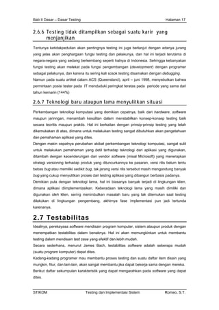 Bab II Dasar – Dasar Testing Halaman 17
2.6.6 Testing tidak ditampilkan sebagai suatu karir yang
menjanjikan
Tentunya ketidakpedulian akan pentingnya testing ini juga berlanjut dengan adanya jurang
yang jelas akan penghargaan fungsi testing dan pelakunya, dan hal ini terjadi terutama di
negara-negara yang sedang berkembang seperti halnya di Indonesia. Sehingga kebanyakan
fungsi testing akan melekat pada fungsi pengembangan (development) dengan programer
sebagai pelakunya, dan karena itu sering kali sosok testing disamakan dengan debugging.
Namun pada suatu artikel dalam ACS (Queensland), april – juni 1998, menyebutkan bahwa
permintaan posisi tester pada IT menduduki peringkat teratas pada periode yang sama dari
tahun kemarin (144%)
2.6.7 Teknologi baru ataupun lama menyulitkan situasi
Perkembangan teknologi komputasi yang demikian cepatnya, baik dari hardware, software
maupun jarinngan, menambah kesulitan dalam menstabilkan konsep-konsep testing baik
secara teoritis maupun praktis. Hal ini berkaitan dengan prinsip-prinsip testing yang telah
dikemukakan di atas, dimana untuk melakukan testing sangat dibutuhkan akan pengetahuan
dan pemahaman aplikasi yang dites.
Dengan makin cepatnya perubahan akibat perkembangan teknologi komputasi, sangat sulit
untuk melakukan pemahaman yang detil terhadap teknologi dari aplikasi yang digunakan,
ditambah dengan kecenderungan dari vendor software (misal Microsoft) yang menerapkan
strategi versioning terhadap produk yang diluncurkannya ke pasaran, versi rilis belum tentu
bebas bug atau memiliki sedikit bug, tak jarang versi rilis tersebut masih mengandung banyak
bug yang cukup menyulitkan proses dari testing aplikasi yang dibangun berbasis padanya.
Demikian pula dengan teknologi lama, hal ini biasanya banyak terjadi di lingkungan klien,
dimana aplikasi diimplementasikan. Keberadaan teknologi lama yang masih dimiliki dan
digunakan oleh klien, sering menimbulkan masalah baru yang tak ditemukan saat testing
dilakukan di lingkungan pengembang, akhirnya fase implementasi pun jadi tertunda
karenanya.
2.7 Testabilitas
Idealnya, perekayasa software mendisain program komputer, sistem ataupun produk dengan
menempatkan testabilitas dalam benaknya. Hal ini akan memungkinkan untuk membantu
testing dalam mendisain test case yang efektif dan lebih mudah.
Secara sederhana, menurut James Bach, testabilitas software adalah seberapa mudah
(suatu program komputer) dapat dites.
Kadang-kadang programer mau membantu proses testing dan suatu daftar item disain yang
mungkin, fitur, dan lain-lain, akan sangat membantu jika dapat bekerja sama dengan mereka.
Berikut daftar sekumpulan karakteristik yang dapat mengarahkan pada software yang dapat
dites.
STIKOM Testing dan Implementasi Sistem Romeo, S.T.
 