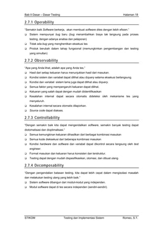 Bab II Dasar – Dasar Testing Halaman 18
2.7.1 Operability
“Semakin baik Software berkerja, akan membuat software dites dengan lebih efisien.”
Sistem mempunyai bug baru (bug menambahkan biaya tak langsung pada proses
testing, dengan adanya analisa dan pelaporan)
Tidak ada bug yang menghentikan eksekusi tes
Produk berubah dalam tahap fungsional (memungkinkan pengembangan dan testing
yang simultan)
2.7.2 Observability
“Apa yang Anda lihat, adalah apa yang Anda tes.”
Hasil dari setiap keluaran harus menunjukkan hasil dari masukan.
Kondisi sistem dan variabel dapat dilihat atau diquery selama eksekusi berlangsung.
Kondisi dan variabel sistem lama juga dapat dilihat atau diquery.
Semua faktor yang mempengaruhi keluaran dapat dilihat.
Keluaran yang salah dapat dengan mudah diidentifikasikan
Kesalahan internal dapat secara otomatis dideteksi oleh mekanisme tes yang
menyeluruh.
Kesalahan internal secara otomatis dilaporkan.
Source code dapat diakses.
2.7.3 Controllability
“Dengan semakin baik kita dapat mengendalikan software, semakin banyak testing dapat
diotomatisasi dan dioptimalisasi.”
Semua kemungkinan keluaran dihasilkan dari berbagai kombinasi masukan
Semua kode dieksekusi dari beberapa kombinasi masukan
Kondisi hardware dan software dan variabel dapat dikontrol secara langsung oleh test
engineer.
Format masukan dan keluaran harus konsisten dan terstruktur.
Testing dapat dengan mudah dispesifikasikan, otomasi, dan dibuat ulang.
2.7.4 Decomposability
“Dengan pengendalian batasan testing, kita dapat lebih cepat dalam mengisolasi masalah
dan melakukan testing ulang yang lebih baik.”
Sistem software dibangun dari modul-modul yang independen.
Modul software dapat di tes secara independen (sendiri-sendiri).
STIKOM Testing dan Implementasi Sistem Romeo, S.T.
 