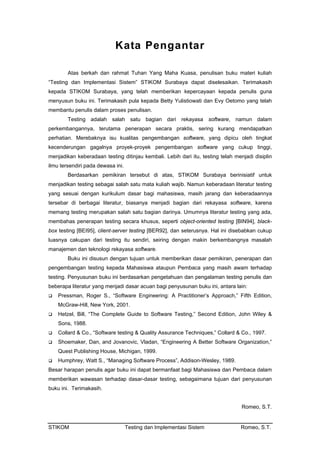 Kata Pengantar
Atas berkah dan rahmat Tuhan Yang Maha Kuasa, penulisan buku materi kuliah
“Testing dan Implementasi Sistem” STIKOM Surabaya dapat diselesaikan. Terimakasih
kepada STIKOM Surabaya, yang telah memberikan kepercayaan kepada penulis guna
menyusun buku ini. Terimakasih pula kepada Betty Yulistiowati dan Evy Oetomo yang telah
membantu penulis dalam proses penulisan.
Testing adalah salah satu bagian dari rekayasa software, namun dalam
perkembangannya, terutama penerapan secara praktis, sering kurang mendapatkan
perhatian. Merebaknya isu kualitas pengembangan software, yang dipicu oleh tingkat
kecenderungan gagalnya proyek-proyek pengembangan software yang cukup tinggi,
menjadikan keberadaan testing ditinjau kembali. Lebih dari itu, testing telah menjadi disiplin
ilmu tersendiri pada dewasa ini.
Berdasarkan pemikiran tersebut di atas, STIKOM Surabaya berinisiatif untuk
menjadikan testing sebagai salah satu mata kuliah wajib. Namun keberadaan literatur testing
yang sesuai dengan kurikulum dasar bagi mahasiswa, masih jarang dan keberadaannya
tersebar di berbagai literatur, biasanya menjadi bagian dari rekayasa software, karena
memang testing merupakan salah satu bagian darinya. Umumnya literatur testing yang ada,
membahas penerapan testing secara khusus, seperti object-oriented testing [BIN94], black-
box testing [BEI95], client-server testing [BER92], dan seterusnya. Hal ini disebabkan cukup
luasnya cakupan dari testing itu sendiri, seiring dengan makin berkembangnya masalah
manajemen dan teknologi rekayasa software.
Buku ini disusun dengan tujuan untuk memberikan dasar pemikiran, penerapan dan
pengembangan testing kepada Mahasiswa ataupun Pembaca yang masih awam terhadap
testing. Penyusunan buku ini berdasarkan pengetahuan dan pengalaman testing penulis dan
beberapa literatur yang menjadi dasar acuan bagi penyusunan buku ini, antara lain:
Pressman, Roger S., “Software Engineering: A Practitioner’s Approach,” Fifth Edition,
McGraw-Hill, New York, 2001.
Hetzel, Bill, “The Complete Guide to Software Testing,” Second Edition, John Wiley &
Sons, 1988.
Collard & Co., “Software testing & Quality Assurance Techniques,” Collard & Co., 1997.
Shoemaker, Dan, and Jovanovic, Vladan, “Engineering A Better Software Organization,”
Quest Publishing House, Michigan, 1999.
Humphrey, Watt S., “Managing Software Process”, Addison-Wesley, 1989.
Besar harapan penulis agar buku ini dapat bermanfaat bagi Mahasiswa dan Pembaca dalam
memberikan wawasan terhadap dasar-dasar testing, sebagaimana tujuan dari penyusunan
buku ini. Terimakasih.
Romeo, S.T.
STIKOM Testing dan Implementasi Sistem Romeo, S.T.
 