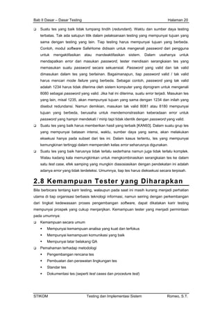 Bab II Dasar – Dasar Testing Halaman 20
Suatu tes yang baik tidak tumpang tindih (redundant). Waktu dan sumber daya testing
terbatas. Tak ada satupun titik dalam pelaksanaan testing yang mempunyai tujuan yang
sama dengan testing yang lain. Tiap testing harus mempunyai tujuan yang berbeda.
Contoh, modul software SafeHome didisain untuk mengenali password dari pengguna
untuk mengaktifasikan atau mandeaktifasikan sistem. Dalam usahanya untuk
mendapatkan error dari masukan password, tester mendisain serangkaian tes yang
memasukan suatu password secara sekuensial. Password yang valid dan tak valid
dimasukan dalam tes yang berlainan. Bagaimanapun, tiap password valid / tak valid
harus mencari mode failure yang berbeda. Sebagai contoh, password yang tak valid
adalah 1234 harus tidak diterima oleh sistem komputer yang diprogram untuk mengenali
8080 sebagai password yang valid. Jika hal ini diterima, suatu error terjadi. Masukan tes
yang lain, misal 1235, akan mempunyai tujuan yang sama dengan 1234 dan inilah yang
disebut redundansi. Namun demikian, masukan tak valid 8081 atau 8180 mempunyai
tujuan yang berbeda, berusaha untuk mendemonstrasikan keberadaan error untuk
password yang hampir mendekati / mirip tapi tidak identik dengan password yang valid.
Suatu tes yang baik harus memberikan hasil yang terbaik [KAN93]. Dalam suatu grup tes
yang mempunyai batasan intensi, waktu, sumber daya yang sama, akan melakukan
eksekusi hanya pada subset dari tes ini. Dalam kasus tertentu, tes yang mempunyai
kemungkinan tertinggi dalam memperoleh kelas error seharusnya digunakan.
Suatu tes yang baik harusnya tidak terlalu sederhana namun juga tidak terlalu komplek.
Walau kadang kala memungkinkan untuk mengkombinasikan serangkaian tes ke dalam
satu test case, efek samping yang mungkin diasosiasikan dengan pendekatan ini adalah
adanya error yang tidak terdeteksi. Umumnya, tiap tes harus dieksekusi secara terpisah.
2.8 Kemampuan Tester yang Diharapkan
Bila berbicara tentang karir testing, walaupun pada saat ini masih kurang menjadi perhatian
utama di tiap organisasi berbasis teknologi informasi, namun seiring dengan perkembangan
dari tingkat kedewasaan proses pengembangan software, dapat dikatakan karir testing
mempunyai prospek yang cukup menjanjikan. Kemampuan tester yang menjadi permintaan
pada umumnya:
Kemampuan secara umum
Mempunyai kemampuan analisa yang kuat dan terfokus
Mempunyai kemampuan komunikasi yang baik
Mempunyai latar belakang QA
Pemahaman terhadap metodologi
Pengembangan rencana tes
Pembuatan dan perawatan lingkungan tes
Standar tes
Dokumentasi tes (seperti test cases dan procedure test)
STIKOM Testing dan Implementasi Sistem Romeo, S.T.
 