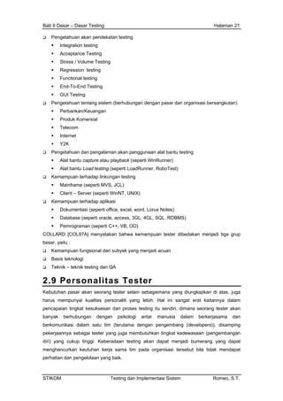 Bab II Dasar – Dasar Testing Halaman 21
Pengetahuan akan pendekatan testing
Integration testing
Acceptance Testing
Stress / Volume Testing
Regression testing
Functional testing
End-To-End Testing
GUI Testing
Pengetahuan tentang sistem (berhubungan dengan pasar dari organisasi bersangkutan)
Perbankan/Keuangan
Produk Komersial
Telecom
Internet
Y2K
Pengetahuan dan pengalaman akan penggunaan alat bantu testing
Alat bantu capture atau playback (seperti WinRunner)
Alat bantu Load testing (seperti LoadRunner, RoboTest)
Kemampuan terhadap linkungan testing
Mainframe (seperti MVS, JCL).
Client – Server (seperti WinNT, UNIX)
Kemampuan terhadap aplikasi
Dokumentasi (seperti office, excel, word, Lorus Notes)
Database (seperti oracle, access, 3GL, 4GL, SQL, RDBMS)
Pemrograman (seperti C++, VB, OO)
COLLARD [COL97A] menyatakan bahwa kemampuan tester dibedakan menjadi tiga grup
besar, yaitu :
Kemampuan fungsional dari subyek yang menjadi acuan
Basis teknologi
Teknik – teknik testing dan QA
2.9 Personalitas Tester
Kebutuhan pasar akan seorang tester selain sebagaimana yang diungkapkan di atas, juga
harus mempunyai kualitas personaliti yang lebih. Hal ini sangat erat kaitannya dalam
pencapaian tingkat kesuksesan dari proses testing itu sendiri, dimana seorang tester akan
banyak berhubungan dengan psikologi antar manusia dalam berkerjasama dan
berkomunikasi dalam satu tim (terutama dengan pengembang (developers)), disamping
pekerjaannya sebagai tester yang juga membutuhkan tingkat kedewasaan (pengembangan
diri) yang cukup tinggi. Keberadaan testing akan dapat menjadi bumerang yang dapat
menghancurkan keutuhan kerja sama tim pada organisasi tersebut bila tidak mendapat
perhatian dan pengelolaan yang baik.
STIKOM Testing dan Implementasi Sistem Romeo, S.T.
 