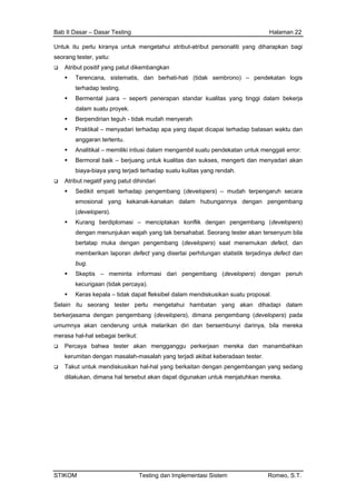 Bab II Dasar – Dasar Testing Halaman 22
Untuk itu perlu kiranya untuk mengetahui atribut-atribut personaliti yang diharapkan bagi
seorang tester, yaitu:
Atribut positif yang patut dikembangkan
Terencana, sistematis, dan berhati-hati (tidak sembrono) – pendekatan logis
terhadap testing.
Bermental juara – seperti penerapan standar kualitas yang tinggi dalam bekerja
dalam suatu proyek.
Berpendirian teguh - tidak mudah menyerah
Praktikal – menyadari terhadap apa yang dapat dicapai terhadap batasan waktu dan
anggaran tertentu.
Analitikal – memiliki intiusi dalam mengambil suatu pendekatan untuk menggali error.
Bermoral baik – berjuang untuk kualitas dan sukses, mengerti dan menyadari akan
biaya-biaya yang terjadi terhadap suatu kulitas yang rendah.
Atribut negatif yang patut dihindari
Sedikit empati terhadap pengembang (developers) – mudah terpengaruh secara
emosional yang kekanak-kanakan dalam hubungannya dengan pengembang
(developers).
Kurang berdiplomasi – menciptakan konflik dengan pengembang (developers)
dengan menunjukan wajah yang tak bersahabat. Seorang tester akan tersenyum bila
bertatap muka dengan pengembang (developers) saat menemukan defect, dan
memberikan laporan defect yang disertai perhitungan statistik terjadinya defect dan
bug.
Skeptis – meminta informasi dari pengembang (developers) dengan penuh
kecurigaan (tidak percaya).
Keras kepala – tidak dapat fleksibel dalam mendiskusikan suatu proposal.
Selain itu seorang tester perlu mengetahui hambatan yang akan dihadapi dalam
berkerjasama dengan pengembang (developers), dimana pengembang (developers) pada
umumnya akan cenderung untuk melarikan diri dan bersembunyi darinya, bila mereka
merasa hal-hal sebagai berikut:
Percaya bahwa tester akan mengganggu perkerjaan mereka dan manambahkan
kerumitan dengan masalah-masalah yang terjadi akibat keberadaan tester.
Takut untuk mendiskusikan hal-hal yang berkaitan dengan pengembangan yang sedang
dilakukan, dimana hal tersebut akan dapat digunakan untuk menjatuhkan mereka.
STIKOM Testing dan Implementasi Sistem Romeo, S.T.
 