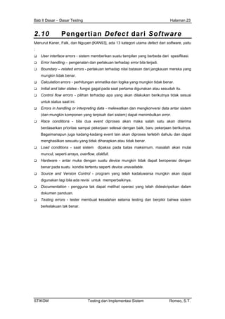 Bab II Dasar – Dasar Testing Halaman 23
2.10 Pengertian Defect dari Software
Menurut Kaner, Falk, dan Nguyen [KAN93], ada 13 kategori utama defect dari software, yaitu
:
User interface errors - sistem memberikan suatu tampilan yang berbeda dari spesifikasi.
Error handling – pengenalan dan perlakuan terhadap error bila terjadi.
Boundary – related errors - perlakuan terhadap nilai batasan dari jangkauan mereka yang
mungkin tidak benar.
Calculation errors - perhitungan arimatika dan logika yang mungkin tidak benar.
Initial and later states - fungsi gagal pada saat pertama digunakan atau sesudah itu.
Control flow errors - pilihan terhadap apa yang akan dilakukan berikutnya tidak sesuai
untuk status saat ini.
Errors in handling or interpreting data - melewatkan dan mengkonversi data antar sistem
(dan mungkin komponen yang terpisah dari sistem) dapat menimbulkan error.
Race conditions - bila dua event diproses akan maka salah satu akan diterima
berdasarkan prioritas sampai pekerjaan selesai dengan baik, baru pekerjaan berikutnya.
Bagaimanapun juga kadang-kadang event lain akan diproses terlebih dahulu dan dapat
menghasilkan sesuatu yang tidak diharapkan atau tidak benar.
Load conditions - saat sistem dipaksa pada batas maksimum, masalah akan mulai
muncul, seperti arrays, overflow, diskfull.
Hardware - antar muka dengan suatu device mungkin tidak dapat beroperasi dengan
benar pada suatu kondisi tertentu seperti device unavailable.
Source and Version Control - program yang telah kadaluwarsa mungkin akan dapat
digunakan lagi bila ada revisi untuk memperbaikinya.
Documentation - pengguna tak dapat melihat operasi yang telah dideskripsikan dalam
dokumen panduan.
Testing errors - tester membuat kesalahan selama testing dan berpikir bahwa sistem
berkelakuan tak benar.
STIKOM Testing dan Implementasi Sistem Romeo, S.T.
 