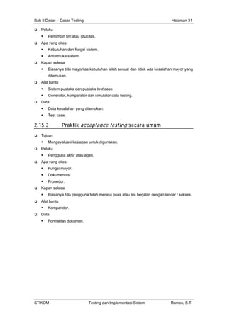 Bab II Dasar – Dasar Testing Halaman 31
Pelaku
Pemimpin tim atau grup tes.
Apa yang dites
Kebutuhan dan fungsi sistem.
Antarmuka sistem.
Kapan selesai
Biasanya bila mayoritas kebutuhan telah sesuai dan tidak ada kesalahan mayor yang
ditemukan.
Alat bantu
Sistem pustaka dan pustaka test case.
Generator, komparator dan simulator data testing.
Data
Data kesalahan yang ditemukan.
Test case.
2.15.3 Praktik acceptance testing secara umum
Tujuan
Mengevaluasi kesiapan untuk digunakan.
Pelaku
Pengguna akhir atau agen.
Apa yang dites
Fungsi mayor.
Dokumentasi.
Prosedur.
Kapan selesai
Biasanya bila pengguna telah merasa puas atau tes berjalan dengan lancar / sukses.
Alat bantu
Komparator.
Data
Formalitas dokumen.
STIKOM Testing dan Implementasi Sistem Romeo, S.T.
 