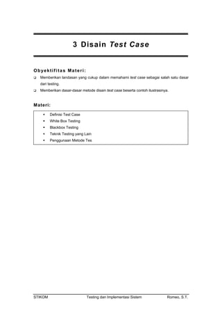 3 Disain Test Case
Obyektifitas Materi:
Memberikan landasan yang cukup dalam memahami test case sebagai salah satu dasar
dari testing.
Memberikan dasar-dasar metode disain test case beserta contoh ilustrasinya.
Materi:
Definisi Test Case
White Box Testing
Blackbox Testing
Teknik Testing yang Lain
Penggunaan Metode Tes
STIKOM Testing dan Implementasi Sistem Romeo, S.T.
 
