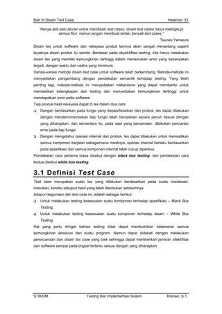 Bab III Disain Test Case Halaman 33
“Hanya ada satu aturan untuk mendisain test cases: disain test cases harus melingkupi
semua fitur, namun jangan membuat terlalu banyak test cases.”
Tsuneo Yamaura
Disain tes untuk software dan rekayasa produk lainnya akan sangat menantang seperti
layaknya disain produk itu sendiri. Berdasar pada obyektifitas testing, kita harus melakukan
disain tes yang memiliki kemungkinan tertinggi dalam menemukan error yang kebanyakan
terjadi, dengan waktu dan usaha yang minimum.
Variasi-variasi metode disain test case untuk software telah berkembang. Metode-metode ini
menyediakan pengembang dengan pendekatan semantik terhadap testing. Yang lebih
penting lagi, metode-metode ini menyediakan mekanisme yang dapat membantu untuk
memastikan kelengkapan dari testing dan menyediakan kemungkinan tertinggi untuk
mendapatkan error pada software.
Tiap produk hasil rekayasa dapat di tes dalam dua cara:
Dengan berdasarkan pada fungsi yang dispesifikasikan dari produk, tes dapat dilakukan
dengan mendemonstrasikan tiap fungsi telah beroperasi secara penuh sesuai dengan
yang diharapkan, dan sementara itu, pada saat yang bersamaan, dilakukan pencarian
error pada tiap fungsi.
Dengan mengetahui operasi internal dari produk, tes dapat dilakukan untuk memastikan
semua komponen berjalan sebagaimana mestinya, operasi internal berlaku berdasarkan
pada spesifikasi dan semua komponen internal telah cukup diperiksa.
Pendekatan cara pertama biasa disebut dengan black box testing, dan pendekatan cara
kedua disebut white box testing.
3.1 Definisi Test Case
Test case merupakan suatu tes yang dilakukan berdasarkan pada suatu inisialisasi,
masukan, kondisi ataupun hasil yang telah ditentukan sebelumnya.
Adapun kegunaan dari test case ini, adalah sebagai berikut:
Untuk melakukan testing kesesuaian suatu komponen terhadap spesifikasi – Black Box
Testing.
Untuk melakukan testing kesesuaian suatu komponen terhadap disain – White Box
Testing.
Hal yang perlu diingat bahwa testing tidak dapat membuktikan kebenaran semua
kemungkinan eksekusi dari suatu program. Namun dapat didekati dengan melakukan
perencanaan dan disain tes case yang baik sehingga dapat memberikan jaminan efektifitas
dari software sampai pada tingkat tertentu sesuai dengan yang diharapkan.
STIKOM Testing dan Implementasi Sistem Romeo, S.T.
 