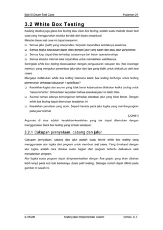 Bab III Disain Test Case Halaman 34
3.2 White Box Testing
Kadang disebut juga glass box testing atau clear box testing, adalah suatu metode disain test
case yang menggunakan struktur kendali dari disain prosedural.
Metode disain test case ini dapat menjamin:
Semua jalur (path) yang independen / terpisah dapat dites setidaknya sekali tes.
Semua logika keputusan dapat dites dengan jalur yang salah dan atau jalur yang benar.
Semua loop dapat dites terhadap batasannya dan ikatan operasionalnya.
Semua struktur internal data dapat dites untuk memastikan validitasnya.
Seringkali white box testing diasosiasikan dengan penguukuran cakupan tes (test coverage
metrics), yang mengukur persentase jalur-jalur dari tipe yang diplih untuk dieksekusi oleh test
cases.
Mengapa melakukan white box testing bilamana black box testing berfungsi untuk testing
pemenuhan terhadap kebutuhan / spesifikasi?
Kesalahan logika dan asumsi yang tidak benar kebanyakan dilakukan ketika coding untuk
“kasus tertentu”. Dibutuhkan kepastian bahwa eksekusi jalur ini telah dites.
Asumsi bahwa adanya kemungkinan terhadap eksekusi jalur yang tidak benar. Dengan
white box testing dapat ditemukan kesalahan ini
Kesalahan penulisan yang acak. Seperti berada pada jalur logika yang membingungkan
pada jalur normal.
[JON81]
Argumen di atas adalah kesalahan-kesalahan yang tak dapat ditemukan dengan
menggunakan black box testing yang terbaik sekalipun.
3.2.1 Cakupan pernyataan, cabang dan jalur
Cakupan pernyataan, cabang dan jalur adalah suatu teknik white box testing yang
menggunakan alur logika dari program untuk membuat test cases. Yang dimaksud dengan
alur logika adalah cara dimana suatu bagian dari program tertentu dieksekusi saat
menjalankan program.
Alur logika suatu program dapat direpresentasikan dengan flow graph, yang akan dibahas
lebih lanjut pada sub bab berikutnya (basis path testing). Sebagai contoh dapat dilihat pada
gambar di bawah ini.
STIKOM Testing dan Implementasi Sistem Romeo, S.T.
 