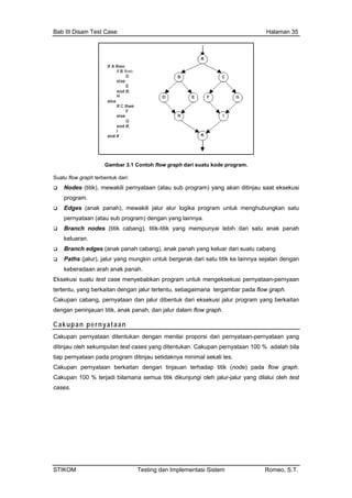 Bab III Disain Test Case Halaman 35
Gambar 3.1 Contoh flow graph dari suatu kode program.
Suatu flow graph terbentuk dari:
Nodes (titik), mewakili pernyataan (atau sub program) yang akan ditinjau saat eksekusi
program.
Edges (anak panah), mewakili jalur alur logika program untuk menghubungkan satu
pernyataan (atau sub program) dengan yang lainnya.
Branch nodes (titik cabang), titik-titik yang mempunyai lebih dari satu anak panah
keluaran.
Branch edges (anak panah cabang), anak panah yang keluar dari suatu cabang
Paths (jalur), jalur yang mungkin untuk bergerak dari satu titik ke lainnya sejalan dengan
keberadaan arah anak panah.
Eksekusi suatu test case menyebabkan program untuk mengeksekusi pernyataan-pernyaan
tertentu, yang berkaitan dengan jalur tertentu, sebagaimana tergambar pada flow graph.
Cakupan cabang, pernyataan dan jalur dibentuk dari eksekusi jalur program yang berkaitan
dengan peninjauan titik, anak panah, dan jalur dalam flow graph.
Cakupan pernyataan
Cakupan pernyataan ditentukan dengan menilai proporsi dari pernyataan-pernyataan yang
ditinjau oleh sekumpulan test cases yang ditentukan. Cakupan pernyataan 100 % adalah bila
tiap pernyataan pada program ditinjau setidaknya minimal sekali tes.
Cakupan pernyataan berkaitan dengan tinjauan terhadap titik (node) pada flow graph.
Cakupan 100 % terjadi bilamana semua titik dikunjungi oleh jalur-jalur yang dilalui oleh test
cases.
STIKOM Testing dan Implementasi Sistem Romeo, S.T.
 