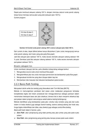 Bab III Disain Test Case Halaman 38
Dapat pula membuat cakupan cabang 100 %, dengan meninjau seluruh anak panah cabang
tanpa harus meninjau semua jalur yang ada (cakupan jalur 100 %).
Contoh program:
If A then B else C
If D then E else F
Gambar 3.6 Contoh anak panah cabang 100 % namun cakupan jalur tidak 100 %.
contoh di atas, dapat dilihat bahwa hanya dibutuhkan 2 jalur untuk mengunjungi semua
k panah cabang, dari 4 jalur yang ada pada flow graph.
bila cakupan jalur sebesar 100 %, maka secara otomatis cakupan cabang sebesar 100
Demikian pula bila cakupan cabang sebesar 100 %, maka secara otomatis cakupan
an sebesar 100 %.
Disain cakupan tes
Dari
ana
Jadi
% pula.
pernyata
Untuk mendisain cakupan dari tes, perlu diketahui tahap-tahap sebagai berikut:
1. Menganalisa source code untuk membuat flow graph.
2. Mengidentifikasi jalur tes untuk mencapai pemenuhan tes berdasarkan pada flow graph.
3. Mengevaluasi kondisi tes yang akan dicapai dalam tiap tes.
4. Memberikan nilai masukan dan keluaran berdasarkan pada kondisi.
3.2.2 Basis Path Testing
Merupakan teknik white box testing yang dikenalkan oleh Tom McCabe [MC76].
Metode ini memungkinkan pendisain test cases untuk melakukan pengukuran terhadap
kompleksitas logika dari disain prosedural dan menggunakannya sebagai panduan dalam
karena cabang-cabang dari kode atau
Zero Path: Jalur penghubung yang tidak penting atau jalur pintas yang ada pada suatu
sistem.
One Path: Jalur penghubung yang penting atau berupa proses pada suatu sistem.
menentukan kelompok basis dari jalur eksekusi, dimana hal ini akan menjamin eksekusi tiap
pernyataan dalam program sekurangnya sekali selama testing berlangsung
Metode identifikasi yang berdasarkan pada jalur, struktur atau koneksi yang ada dari suatu
sistem ini biasa disebut juga sebagai branch testing,
fungsi logika diidentifikasi dan dites, atau disebut juga sebagai control-flow testing
Basis path hadir dalam 2 bentuk, yaitu:
STIKOM Testing dan Implementasi Sistem Romeo, S.T.
 