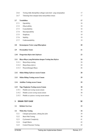 2.6.6 Testing tidak ditampilkan sebagai suatu karir yang menjanjikan 17
2.6.7 Teknologi baru ataupun lama menyulitkan situasi 17
2.7 Testabilitas 17
2.7.1 Operability 18
2.7.2 Observability 18
2.7.3 Controllability 18
2.7.4 Decomposability 18
2.7.5 Simplicity 19
2.7.6 Stability 19
2.7.7 Understandability 19
2.8 Kemampuan Tester yang Diharapkan 20
2.9 Personalitas Tester 21
2.10 Pengertian Defect dari Software 23
2.11 Biaya-Biaya yang Berkaitan dengan Testing dan Defects 24
2.11.1 Biaya-biaya testing 24
2.11.2 Biaya-biaya defects 24
2.11.3 Penyeimbangan Biaya 26
2.12 Siklus Hidup Software secara Umum 28
2.13 Siklus Hidup Testing secara Umum 29
2.14 Aktifitas Testing secara Umum 29
2.15 Tiga Tingkatan Testing secara Umum 30
2.15.1 Praktik unit testing secara umum 30
2.15.2 Praktik system testing secara umum 30
2.15.3 Praktik acceptance testing secara umum 31
3 DISAIN TEST CASE 32
3.1 Definisi Test Case 33
3.2 White Box Testing 34
3.2.1 Cakupan pernyataan, cabang dan jalur 34
3.2.2 Basis Path Testing 38
3.2.3 Cyclomatic Complexity 41
3.2.4 Graph Matrix 43
3.2.5 Control Structure Testing 43
STIKOM Testing dan Implementasi Sistem Romeo, S.T.
 