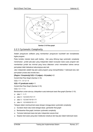 Bab III Disain Test Case Halaman 41
3.2
Gambar 3.10 Flow graph
.3 Cyclomatic Complexity
Adalah pengukuran software yang memberikan pengukuran kuantitatif dari kompleksitas
logi
Pad bagi cyclomatic complexity
men m dan
raph (Gambar 3.10):
V(G
Con
Ber
1-11
Jalur 4 : 1-2-3-6-8-9-10-1-11
Tahapan dalam membuat test cases dengan menggunakan cyclomatic complexity:
Gunakan disain atau kode sebagai dasar, gambarlah flow graph
Berdasarkan flow graph, tentukan cyclomatic complexity
Tentukan kelompok basis dari jalur independen secara linier
Siapkan test cases yang akan melakukan eksekusi dari tiap jalur dalam kelompok basis
ka program.
a konteks metode basis path testing , nilai yang dihitung
entukan jumlah jalur-jalur yang independen dalam kumpulan basis suatu progra
memberikan jumlah tes minimal yang harus dilakukan untuk memastikan bahwa semua
pernyataan telah dieksekusi sekurangnya satu kali.
Jalur independen adalah tiap jalur pada program yang memperlihatkan 1 kelompok baru dari
pernyataan proses atau kondisi baru.
[Region / Complexity] V(G) = E (edges) – N (nodes) + 2
Contoh lihat Flow G
V(G) = 11 – 9 + 2 = 4
) = P (predicate node) + 1
toh lihat Flow Graph (Gambar 3.10):
V(G) = 3 + 1 = 4
dasarkan urutan alurnya, didapatkan suatu kelompok basis flow graph (Gambar 3.10):
Jalur 1 : 1–11
Jalur 2 : 1-2-3-4-5-10-1-11
Jalur 3 : 1-2-3-6-7-9-10-
STIKOM Testing dan Implementasi Sistem Romeo, S.T.
 