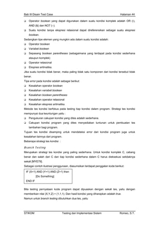 Bab III Disain Test Case Halaman 44
Operator boolean yang dapat digunakan dalam suatu kondisi komplek adalah OR (‫,)׀‬
AND (&) dan NOT (–).
ungkin ada dalam suatu kondisi adalah:
arentheses (sebagaimana yang terdapat pada kondisi sederhana
r pada kondisi adalah sebagai berikut:
Kesalahan operator boolean
Kesalahan variabel boolean
Kesalahan boolean parentheses
Met
mem
Tuju
pa strategi tes kondisi :
k kondisi komplek C, cabang
salah dari C dan tiap kondisi sederhana dalam C harus dieksekusi setidaknya
ekali [MYE79].
ebagai contoh ilustrasi penggunaan, diasumsikan terdapat penggalan kode berikut:
ram dapat dipuaskan dengan sekali tes, yaitu dengan
Suatu kondisi tanpa ekspresi relasional dapat direferensikan sebagai suatu ekspresi
boolean.
Sedangkan tipe elemen yang m
Operator boolean
Variabel boolean
Sepasang boolean p
ataupun komplek)
Operator relasional
Ekspresi aritmatika.
Jika suatu kondisi tidak benar, maka paling tidak satu komponen dari kondisi tersebut tidak
benar.
Tipe erro
Kesalahan operator relasional
Kesalahan ekspresi aritmatika.
ode tes kondisi berfokus pada testing tiap kondisi dalam program. Strategi tes kondisi
punyai dua keuntungan yaitu :
Pengukuran cakupan kondisi yang dites adalah sederhana.
Cakupan kondisi program yang dites menyediakan tuntunan untuk pembuatan tes
tambahan bagi program.
an tes kondisi disamping untuk mendeteksi error dari kondisi program juga untuk
kesalahan lainnya dari program.
Bebera
Branch Test ing
Merupakan strategi tes kondisi yang paling sederhana. Untu
benar dan
s
S
Bila testing pernyataan kode prog
IF (X=1) AND (Y=1) AND (Z=1) then
mething][Do So
END IF
memberikan nilai (X,Y,Z) = (1,1,1). Dan hasil kondisi yang diharapkan adalah true.
Namun untuk branch testing dibutuhkan dua tes, yaitu
STIKOM Testing dan Implementasi Sistem Romeo, S.T.
 