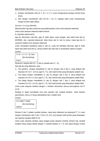 Bab III Disain Test Case Halaman 45
Dengan memberikan nilai (X, Y, Z) = (1,1,1), untuk mengevaluasi dengan kondisi benar
(true).
Dan dengan memberikan nilai (X,Y,Z) = (2,1,1), sebagai wakil untuk mengevaluasi
dengan kondisi salah (false).
o m a in T es t i n g [ W H I8 0 ]
embutuhkan tiga atau empat tes yang dilaksanakan untuk suatu ekspresi relasional.
ntuk suatu ekspresi relasional dalam bentuk:
kecil dari E
men error operator relasional.
-nilai, agar E1 lebih
akilkan E1 dan E2 dengan nilai 2 dan 2, yang didapat dari
ah false.
kan semua kemungkinan tes 2n
Stra dan variabel boolean serta boolean
par
Con
Dimana kan tes sebanyak 22
= 4, yaitu
,f), (t,t)} dengan hasil kondisi yang diharapkan
dari
Unt
boolean ya terjadi sekali) dengan n variabel boolean (n > 0), kita dapat dengan mudah
D
M
U
E1<operator-relasional>E2
tiga tes dibutuhkan nilai-nilai, agar E lebih besar, sama dengan, atau lebih1 2
[HOW82]. Jika <operator-relasional> tidak benar dan E1 dan E2 benar, maka tiga tes ini
jamin deteksi
Untuk mendeteksi kesalahan pada E1 dan E2, suatu tes terhadap nilai
besar atau lebih kecil dari E2, dimana selisih dari nilai-nilai ini diusahakan sekecil mungkin.
Contoh:
Dimana E1 diwakili oleh (X + 1) dan E2 diwakili oleh (Y – Z).
Ada tiga tes yang dilakukan, yaitu:
If (X + 1) > (Y – Z) then
[Do Something]
End if
Tes pertama dengan mewakilkan E1 dan E2 dengan nilai 5 dan 2, yang didapat dari
masukan (X,Y,Z) = (4,5,3), agar E1 > E2. Dan hasil kondisi yang diharapkan adalah true.
Tes kedua dengan mew
masukan (X,Y,Z) = (1,4,2), agar E1 = E2. Dan hasil kondisi yang diharapkan adalah false.
Tes ketiga dengan mewakilkan E1 dan E2 dengan nilai 1 dan 2, yang didapat dari
masukan (X,Y,Z) = (0,4,2), agar E1 < E2. Dan hasil kondisi yang diharapkan adal
Untuk suatu ekspresi boolean dengan n variabel, dibutuh
(n>0).
tegi ini dapat mendeteksi error dari operator
enthesis, namun ini hanya dipraktekkan jika n adalah kecil.
toh:
X dan Y adalah variabel boolean, maka akan dilaku
IF X A
END I
ND Y THEN
[Do Something]
F
dengan memberikan nilai X dan Y {(t,f), (f,t), (f
operator boolean AND {f,f,f,t} .
uk suatu ekspresi boolean yang tunggal (suatu ekspresi boolean dimana tiap variabel
han
STIKOM Testing dan Implementasi Sistem Romeo, S.T.
 
