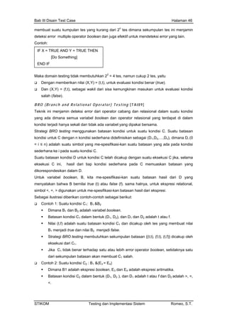 Bab III Disain Test Case Halaman 46
mem
deteksi
Contoh
Maka do tidak membutuhkan 22
= 4 tes, namun cukup 2 tes, yaitu
Dan ungkinan masukan untuk evaluasi kondisi
BR ]
Tek atu kondisi
yang
kondisi
Strategi
kondisi sebagai (D ,D ,…,D ), dimana D (0
< i ≤
sederha da suatu kondisi C.
eks sederhana pada C memuaskan batasan yang
ikorespondesikan dalam D.
ntuk variabel boolean, B, kita me-spesifikasi-kan suatu batasan hasil dari D yang
enyatakan bahwa B bernilai true (t) atau false (f). sama halnya, untuk ekspresi relational,
unakan untuk me-spesifikasi-kan batasan hasil dari ekspresi.
Seb
Con 1 1 2
B dan B adalah variabel boolean.
asan kondisi C dan dicakup oleh tes yang membuat nilai
1
= E4)
Dimana B1 adalah ekspresi boolean, E3 dan E4 adalah ekspresi aritmatika.
Batasan kondisi C2 dalam bentuk (D1, D2 ), dan D1 adalah t atau f dan D2 adalah >, =,
<.
buat suatu kumpulan tes yang kurang dari 2n
tes dimana sekumpulan tes ini menjamin
error multiple operator boolean dan juga efektif untuk mendeteksi error yang lain.
:
IF
[Do mething]
E
X = TRUE AND Y = TRUE THEN
So
ND IF
main testing
Dengan memberikan nilai (X,Y) = (t,t), untuk evaluasi kondisi benar (true).
(X,Y) = (f,t), sebagai wakil dari sisa kem
salah (false).
O (Branch and Relational Operator) Testin g [ T A I 8 9
nik ini menjamin deteksi error dari operator cabang dan relasional dalam su
ada dimana semua variabel boolean dan operator relasional yang terdapat di dalam
terjadi hanya sekali dan tidak ada variabel yang dipakai bersama.
BRO testing menggunakan batasan kondisi untuk suatu kondisi C. Suatu batasan
untuk C dengan n kondisi sederhana didefinisikan 1 2 n i
n) adalah suatu simbol yang me-spesifikasi-kan suatu batasan yang ada pada kondisi
na ke i pa
Suatu batasan kondisi D untuk kondisi C telah dicakup dengan suatu eksekusi C jika, selama
ekusi C ini, hasil dari tiap kondisi
d
U
m
simbol <, =, > dig
agai ilustrasi diberikan contoh-contoh sebagai berikut:
toh 1: Suatu kondisi C : B &B
Dimana 1 2
Batasan kondisi C1 dalam bentuk (D1, D2), dan D1 dan D2 adalah t atau f.
Nilai (t,f) adalah suatu bat 1
B1 menjadi true dan nilai B2 menjadi false.
Strategi BRO testing membutuhkan sekumpulan batasan {(t,t), (f,t), (t,f)} dicakup oleh
eksekusi dari C .1
Jika C1 tidak benar terhadap satu atau lebih error operator boolean, setidaknya satu
dari sekumpulan batasan akan membuat C salah.
Contoh 2: Suatu kondisi C2 : B1 &(E3
STIKOM Testing dan Implementasi Sistem Romeo, S.T.
 