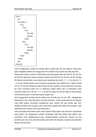 Bab III Disain Test Case Halaman 49
n strategi DU testing dalam memilih jalur tes dari diagram control flow,
fnisi dan penggunaan dari variabel di tiap kondisi atau blok pada PDL.
kan pada pernyataan akhir dari blok B1, B2, B3, B4,
n pertama dari blok B2, B3, B4, B5, dan B6. Strategi
variabel dari X dalam kondisi
butuhkan lima jalur
adalah kelima jalur ini dibutuhkan untuk
katan DU lainnya dapat di cakup dengan
p.
k memilih jalur tes dari PDL, sebagaimana
rlu menentukan apakah jalur fisibel untuk program; yaitu
ataan-pernyataan pada suatu program dihubungkan satu sama lain berdasarkan
tuk
pem
dengan testing kondisi.
Proc x
B1;
Do while C1
If C2
Then
If C4
Then B4;
Else B5;
Endif;
Else
If C3
Then B2;
Else B3;
Endif;
Endif;
Enddo;
B6;
End proc;
Untuk menggunaka
perlu mengetahui de
Diasumsikan bahwa variabel X didefinisi
dan B5 dan digunakan pada pernyataa
DU testing membutuhkan suatu eksekusi jalur terpendek dari tiap Bi, 1 < i ≤ 5, ke tiap Bj, 2 < j
≤ 6. (Suatu testing tertentu juga mencakup penggunaan tiap
C1,C2, C3, dan C4.) Walaupun ada 25 ikatan DU dari variabel X, hanya di
tes untuk mencakup ikatan DU ini. Alasannya
mencakup ikatan DU X dari Bi, 1 < i ≤ 5, ke B6 dan i
membuat kelima jalur ini beriterasi sesuai dengan loo
Jika menggunakan strategi branch testing untu
disebutkan di atas, tidak dibutuhkan informasi tambahan. Untuk memilih jalur tes dari diagram
untuk BRO testing, dibutuhkan pengetahuan akan struktur dari tiap kondisi atau blok.
(Setelah pemilihan jalur program, pe
setidaknya satu masukan ada yang melalui jalur.)
Sejak perny
pada definisi dan penggunaan variabel, pendekatan data flow testing akan efektif un
mendeteksi error. Bagaimanapun juga, masalah-masalah pengukuran cakupan tes dan
ilihan jalur tes untuk data flow testing akan lebih sulit daripada masalah yang berkaitan
STIKOM Testing dan Implementasi Sistem Romeo, S.T.
 