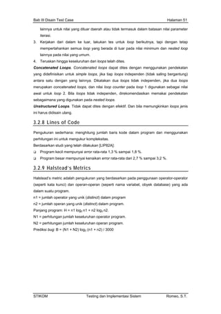 Bab III Disain Test Case Halaman 51
lainnya untuk nilai yang diluar daerah atau tida
iterasi.
k termasuk dalam batasan nilai parameter
d loops dapat dites dengan menggunakan pendekatan
ted loops, dan nilai loop counter pada loop 1 digunakan sebagai nilai
k dapat dites dengan efektif. Dan bila memungkinkan loops jenis
3. Kerjakan dari dalam ke luar, lakukan tes untuk loop berikutnya, tapi dengan tetap
mempertahankan semua loop yang berada di luar pada nilai minimum dan nested loop
lainnya pada nilai yang umum.
4. Teruskan hingga keseluruhan dari loops telah dites.
Concatenated Loops. Concatenate
yang didefinisikan untuk simple loops, jika tiap loops independen (tidak saling bergantung)
antara satu dengan yang lainnya. Dikatakan dua loops tidak independen, jika dua loops
merupakan concatena
awal untuk loop 2. Bila loops tidak independen, direkomendasikan memakai pendekatan
sebagaimana yang digunakan pada nested loops.
Unstructured Loops. Tida
ini harus didisain ulang.
3.2.8 Lines of Code
Pengukuran sederhana: menghitung jumlah baris kode dalam program dan menggunakan
ksitas.
[LIP82A]:
perhitungan ini untuk mengukur komple
Berdasarkan studi yang telah dilakukan
Program kecil mempunyai error rata-rata 1,3 % sampai 1,8 %.
Program besar mempunyai kenaikan error rata-rata dari 2,7 % sampai 3,2 %.
3.2.9 Halstead’s Metrics
Halstead’s metric adalah pengukuran yang berdasarkan pada penggunaan operator-operator
atabase) yang ada(seperti kata kunci) dan operan-operan (seperti nama variabel, obyek d
dalam suatu program.
n1 = jumlah operator yang unik (distinct) dalam program
n2 = jumlah operan yang unik (distinct) dalam program.
Panjang program: H = n1 log2 n1 + n2 log2 n2.
N1 = perhitungan jumlah keseluruhan operator program.
N2 = perhitungan jumlah keseluruhan operan program.
Prediksi bug: B = (N1 + N2) log2 (n1 + n2) / 3000
STIKOM Testing dan Implementasi Sistem Romeo, S.T.
 