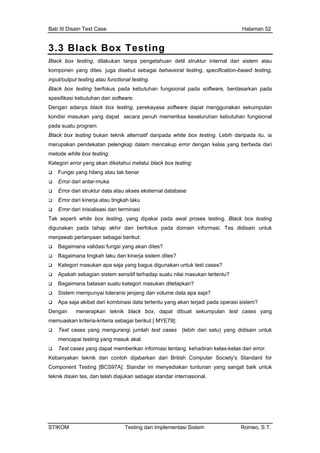 Bab III Disain Test Case Halaman 52
3.3 Black Box Testing
Black box testing, dilakukan tanpa pengetahuan detil struktur internal dari sistem atau
komponen yang dites. juga disebut sebagai behavioral testing, specification-based testing,
input/output testing atau functional testing.
tu program.
kai pada awal proses testing. Black box testing
dap suatu nilai masukan tertentu?
Bagaimana batasan suatu kategori masukan ditetapkan?
an volume data apa saja?
ses yang mengurangi jumlah test cases (lebih dari satu) yang didisain untuk
rikan informasi tentang kehadiran kelas-kelas dari error.
ijabarkan dari British Computer Society’s Standard for
]. Standar ini menyediakan tuntunan yang sangat baik untuk
jukan sebagai standar internasional.
Black box testing berfokus pada kebutuhan fungsional pada software, berdasarkan pada
spesifikasi kebutuhan dari software.
Dengan adanya black box testing, perekayasa software dapat menggunakan sekumpulan
kondisi masukan yang dapat secara penuh memeriksa keseluruhan kebutuhan fungsional
pada sua
Black box testing bukan teknik alternatif daripada white box testing. Lebih daripada itu, ia
merupakan pendekatan pelengkap dalam mencakup error dengan kelas yang berbeda dari
metode white box testing.
Kategori error yang akan diketahui melalui black box testing:
Fungsi yang hilang atau tak benar
Error dari antar-muka
Error dari struktur data atau akses eksternal database
Error dari kinerja atau tingkah laku
Error dari inisialisasi dan terminasi
Tak seperti white box testing, yang dipa
digunakan pada tahap akhir dan berfokus pada domain informasi. Tes didisain untuk
menjawab pertanyaan sebagai berikut:
Bagaimana validasi fungsi yang akan dites?
Bagaimana tingkah laku dan kinerja sistem dites?
Kategori masukan apa saja yang bagus digunakan untuk test cases?
Apakah sebagian sistem sensitif terha
Sistem mempunyai toleransi jenjang d
Apa saja akibat dari kombinasi data tertentu yang akan terjadi pada operasi sistem?
Dengan menerapkan teknik black box, dapat dibuat sekumpulan test cases yang
memuaskan kriteria-kriteria sebagai berikut [ MYE79]:
Test ca
mencapai testing yang masuk akal.
Test cases yang dapat membe
Kebanyakan teknik dan contoh d
Component Testing [BCS97A
teknik disain tes, dan telah dia
STIKOM Testing dan Implementasi Sistem Romeo, S.T.
 