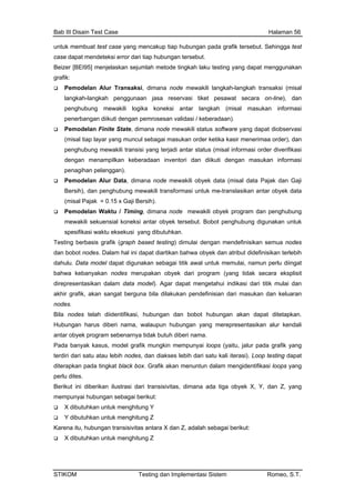 Bab III Disain Test Case Halaman 56
untuk membuat test case yang mencakup tiap hubungan pada grafik tersebut. Sehingga test
case dapat mendeteksi error dari tiap hubungan tersebut.
imana node mewakili langkah-langkah transaksi (misal
ung mewakili transisi yang terjadi antar status (misal informasi order diverifikasi
ntori dan diikuti dengan masukan informasi
kan antar obyek data
isit
akhi ilakukan pendefinisian dari masukan dan keluaran
Hub rus diberi nama, walaupun hubungan yang merepresentasikan alur kendali
grafik yang
s lebih dari satu kali iterasi). Loop testing dapat
nuntun dalam mengidentifikasi loops yang
dimana ada tiga obyek X, Y, dan Z, yang
Kar ngan transisivitas antara X dan Z, adalah sebagai berikut:
Beizer [BEI95] menjelaskan sejumlah metode tingkah laku testing yang dapat menggunakan
grafik:
Pemodelan Alur Transaksi, d
langkah-langkah penggunaan jasa reservasi tiket pesawat secara on-line), dan
penghubung mewakili logika koneksi antar langkah (misal masukan informasi
penerbangan diikuti dengan pemrosesan validasi / keberadaan).
Pemodelan Finite State, dimana node mewakili status software yang dapat diobservasi
(misal tiap layar yang muncul sebagai masukan order ketika kasir menerimaa order), dan
penghub
dengan menampilkan keberadaan inve
penagihan pelanggan).
Pemodelan Alur Data, dimana node mewakili obyek data (misal data Pajak dan Gaji
Bersih), dan penghubung mewakili transformasi untuk me-translasi
(misal Pajak = 0.15 x Gaji Bersih).
Pemodelan Waktu / Timing, dimana node mewakili obyek program dan penghubung
mewakili sekuensial koneksi antar obyek tersebut. Bobot penghubung digunakan untuk
spesifikasi waktu eksekusi yang dibutuhkan.
Testing berbasis grafik (graph based testing) dimulai dengan mendefinisikan semua nodes
dan bobot nodes. Dalam hal ini dapat diartikan bahwa obyek dan atribut didefinisikan terlebih
dahulu. Data model dapat digunakan sebagai titik awal untuk memulai, namun perlu diingat
bahwa kebanyakan nodes merupakan obyek dari program (yang tidak secara ekspl
direpresentasikan dalam data model). Agar dapat mengetahui indikasi dari titik mulai dan
r grafik, akan sangat berguna bila d
nodes.
Bila nodes telah diidentifikasi, hubungan dan bobot hubungan akan dapat ditetapkan.
ungan ha
antar obyek program sebenarnya tidak butuh diberi nama.
Pada banyak kasus, model grafik mungkin mempunyai loops (yaitu, jalur pada
terdiri dari satu atau lebih nodes, dan diakse
diterapkan pada tingkat black box. Grafik akan me
perlu dites.
Berikut ini diberikan ilustrasi dari transisivitas,
mempunyai hubungan sebagai berikut:
X dibutuhkan untuk menghitung Y
Y dibutuhkan untuk menghitung Z
ena itu, hubu
X dibutuhkan untuk menghitung Z
STIKOM Testing dan Implementasi Sistem Romeo, S.T.
 