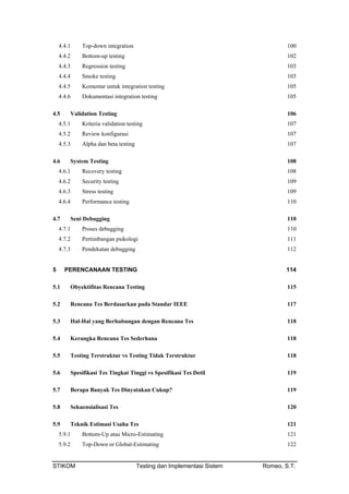 4.4.1 Top-down integration 100
4.4.2 Bottom-up testing 102
4.4.3 Regression testing 103
4.4.4 Smoke testing 103
4.4.5 Komentar untuk integration testing 105
4.4.6 Dokumentasi integration testing 105
4.5 Validation Testing 106
4.5.1 Kriteria validation testing 107
4.5.2 Review konfigurasi 107
4.5.3 Alpha dan beta testing 107
4.6 System Testing 108
4.6.1 Recovery testing 108
4.6.2 Security testing 109
4.6.3 Stress testing 109
4.6.4 Performance testing 110
4.7 Seni Debugging 110
4.7.1 Proses debugging 110
4.7.2 Pertimbangan psikologi 111
4.7.3 Pendekatan debugging 112
5 PERENCANAAN TESTING 114
5.1 Obyektifitas Rencana Testing 115
5.2 Rencana Tes Berdasarkan pada Standar IEEE 117
5.3 Hal-Hal yang Berhubungan dengan Rencana Tes 118
5.4 Kerangka Rencana Tes Sederhana 118
5.5 Testing Terstruktur vs Testing Tidak Terstruktur 118
5.6 Spesifikasi Tes Tingkat Tinggi vs Spesifikasi Tes Detil 119
5.7 Berapa Banyak Tes Dinyatakan Cukup? 119
5.8 Sekuensialisasi Tes 120
5.9 Teknik Estimasi Usaha Tes 121
5.9.1 Bottom-Up atau Micro-Estimating 121
5.9.2 Top-Down or Global-Estimating 122
STIKOM Testing dan Implementasi Sistem Romeo, S.T.
 