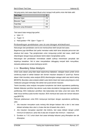Bab III Disain Test Case Halaman 62
Hal yang sama, test cases dapat dibuat untuk menguji multi partisi untuk nilai tidak valid:
Test Case 2
Masukan Ujian -10
Masukan Tugas -15
Total Nilai -25
Keluaran yang diharapkan FM
Test case di atas menguji tiga partisi:
Ujian < 0
Tugas < 0
Hasil gradasi = FM : Ujian + Tugas < 0
Perbandingan pendekatan one-to-one dengan minimalisasi
Kekurangan dari pendekatan one-to-one membutuhkan lebih banyak test cases.
Bagaimana juga identifikasi dari partisi memakan waktu lebih lama daripada penurunan dan
eksekusi test cases. Tiap penghematan untuk mengurangi jumlah test cases, relatif kecil
dibandingkan dengan biaya pemakaian teknik dalam menghasilkan partisi.
Kekurangan da enyebab dari
al ini akan menyebabkan debugging menjadi lebih menyulitkan,
ri pendekatan minimalisasi adalah sulitnya menentukan p
terjadinya kesalahan. H
daripada pelaksanaan proses testingnya sendiri.
3.3.4 Boundary Value Analysis
Untuk suatu alasan yang tidak dapat sepenuhnya dijelaskan, sebagian besar jumlah errors
lue analysis (BVA) dikembangkan sebagai salah satu teknik testing
[BCS97A]. Boundary value analysis adalah suatu teknik disain test cases yang berguna untuk
melakukan pengujian terhadap nilai sekitar dari pusat domain masukan.
Teknik boundary value analysis merupakan komplemen dari teknik equivalence partitioning.
Setelah dilakukan pemilihan tiap elemen suatu kelas ekuivalensi (menggunakan equivalence
partitioning), BVA melakukan pemilihan nilai batas-batas dari kelas untuk test cases. BVA
tidak hanya berfokus ari domain keluaran
juga [MYE79].
laksanaan untuk BVA mempunyai kemiripan dengan eq alence partitioning,
merupakan tu re g nilai dengan batasan nil dan st cases
terhadap nilai a da di at ilai dan di bawah nilai a da
kan merupakan sejumlah ilai tertentu, test cases d in dengan jumlah
se ilai di s dan awah nilai minimu – mak m.
. Gunakan no 1 & 2 untuk disain test cases terhadap keluaran yang diharapkan dan tak
cenderung terjadi di sekitar batasan dari domain masukan daripada di “pusat”nya. Karena
alasan inilah boundary va
pada kondisi masukan, BVA membuat test cases d
Petunjuk pe uiv
yaitu:
1. Jika masukan sua ntan ai a b, te
didisain n b, as n n b.
2. Jika masu n idisa
minimum & maksimum, rta n ata di b m simu
3
diharapkan.
STIKOM Testing dan Implementasi Sistem Romeo, S.T.
 