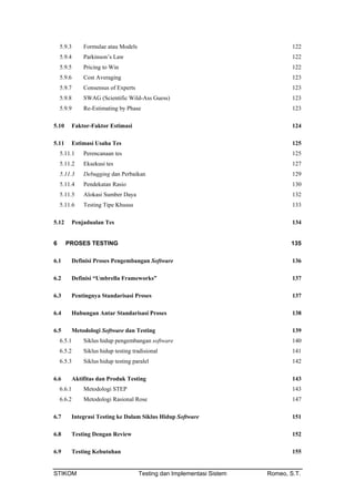 5.9.3 Formulae atau Models 122
5.9.4 Parkinson’s Law 122
5.9.5 Pricing to Win 122
5.9.6 Cost Averaging 123
5.9.7 Consensus of Experts 123
5.9.8 SWAG (Scientific Wild-Ass Guess) 123
5.9.9 Re-Estimating by Phase 123
5.10 Faktor-Faktor Estimasi 124
5.11 Estimasi Usaha Tes 125
5.11.1 Perencanaan tes 125
5.11.2 Eksekusi tes 127
5.11.3 Debugging dan Perbaikan 129
5.11.4 Pendekatan Rasio 130
5.11.5 Alokasi Sumber Daya 132
5.11.6 Testing Tipe Khusus 133
5.12 Penjadualan Tes 134
6 PROSES TESTING 135
6.1 Definisi Proses Pengembangan Software 136
6.2 Definisi “Umbrella Frameworks” 137
6.3 Pentingnya Standarisasi Proses 137
6.4 Hubungan Antar Standarisasi Proses 138
6.5 Metodologi Software dan Testing 139
6.5.1 Siklus hidup pengembangan software 140
6.5.2 Siklus hidup testing tradisional 141
6.5.3 Siklus hidup testing paralel 142
6.6 Aktifitas dan Produk Testing 143
6.6.1 Metodologi STEP 143
6.6.2 Metodologi Rasional Rose 147
6.7 Integrasi Testing ke Dalam Siklus Hidup Software 151
6.8 Testing Dengan Review 152
6.9 Testing Kebutuhan 155
STIKOM Testing dan Implementasi Sistem Romeo, S.T.
 