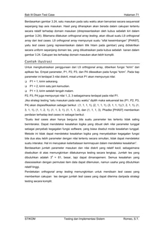 Bab III Disain Test Case Halaman 71
Berdasarkan gambar 3.24, satu masukan pada satu waktu akan bervariasi secara sequensial
se p axis mas g diharapkan akan berada dalam cakupan tertentu
se latif terhadap d in ma n (direpresentasikan oleh kubus sebelah kiri dalam
gam r 3.24). Bilamana d kukan o ogonal a y testing, akan dibuat suatu L9 orthogonal
arra ari test ses. L9 nal ray mempunyai suatu “sifat keseimbangan” [PHA97],
yaitu st case (yang re esentas n dalam tik hitam pada gambar) yang didiskritkan
secara uniform sepanjang domain te yang dii trasikan pada kubus sebelah kanan dalam
gam r 3.24. Cakupan tes terhadap kan akan lebih komplit.
Contoh ilustrasi
panjang tia
cara re
ukan. Hasil yan
oma suka
ba ila rth rra
y d ca orthogo ar
te s pr ika ti
s, lus
ba domain masu
Untu mengilu sikan p ggunaan ari L9 orthogonal array, diberikan fungsi “kirim” dari
aplikasi fax. Empat param r, P1, P P3, dan P4 dilewatkan pada fungsi “kirim”. Pada tiap
para terdapat 3 nilai diskrit, kan mempunyai nilai:
P1 = 1, kirim sekarang.
kan pada satu waktu” dipilih maka sekuensial tes (P1, P2, P3,
3, 1
pen
“Su
beri
seb
Met eteksi kesalahan logika yang menyebabkan kegagalan fungsi
sua
Ber
dise lah tes yang
dias
rela
memungkinkan untuk mendisain test cases yang
mlah test cases yang dapat diterima daripada strategi
k stra en d
ete 2,
meter ini misal untuk P1 a
P1 = 2, kirim satu jam kemudian.
P1 = 3, kirim setelah tengah malam.
P2, P3, P4 juga mempunyai nilai 1, 2, 3 sebagaimana terdapat pada nilai P1.
Jika strategi testing “satu masu
P4) akan dispesifikasikan sebagai berikut : (1, 1, 1, 1), (2, 1, 1, 1), (3, 1, 1, 1),(1, 2, 1, 1), (1,
, 1), (1, 1, 2, 1), (1, 1, 3, 1), (1, 1, 1, 2), dan (1, 1, 1, 3). Phadke [PHA97] memberikan
ilaian terhadap test cases ini sebagai berikut:
atu test cases akan hanya berguna bila suatu parameter tes tertentu tidak saling
nteraksi. Dapat mendeteksi kesalahan logika yang dibuat oleh nilai parameter tunggal
agai penyebab kegagalan fungsi software, yang biasa disebut mode kesalahan tunggal.
ode ini tidak dapat mend
bila dua atau lebih parameter dengan nilai tertentu secara simultan, tidak dapat mendeteksi
tu interaksi. Hal ini merupakan keterbatasan kemmapuan dalam mendeteksi kesalahan”.
dasarkan jumlah parameter masukan dan nilai diskrit yang relatif kecil, sebagaimana
butkan di atas memungkinkan dilakukannya testing secara lengkap. Jum
dibutuhkan adalah 34
= 81, besar, tapi dapat dimanajemeni. Semua kesalahan yang
osiasikan dengan permutasi item data dapat ditemukan, namun usaha yang dibutuhkan
tif tinggi.
Pendekatan orthogonal array testing
memberikan cakupan tes dengan ju
testing secara komplit.
STIKOM Testing dan Implementasi Sistem Romeo, S.T.
 