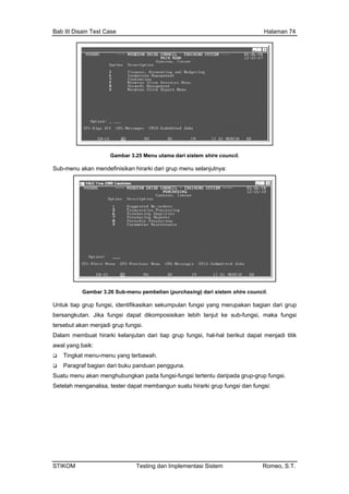 Bab III Disain Test Case Halaman 74
Gambar 3.25 Menu utama dari sistem shire council.
Sub-menu akan mendefinisikan hirarki dari grup menu selanjutnya:
Gambar 3.26 Sub-menu pembelian (purchasing) dari sistem shire council.
Untuk tiap grup fungsi, identifikasikan sekumpulan fungsi yang merupakan bagian dari grup
bersangkutan. Jika fungsi dapat dikomposisikan lebih lanjut ke sub-fungsi, maka fungsi
tersebut akan menjadi grup fungsi.
Dalam membuat hirarki kelanjutan dari tiap grup fungsi, hal-hal berikut dapat menjadi titik
awal yang baik:
Tingkat menu-menu yang terbawah.
Paragraf bagian dari buku panduan pengguna.
Suatu menu akan rup fungsi.
ganalisa, tester dapat membangun suatu hirarki grup fungsi dan fungsi:
menghubungkan pada fungsi-fungsi tertentu daripada grup-g
Setelah men
STIKOM Testing dan Implementasi Sistem Romeo, S.T.
 