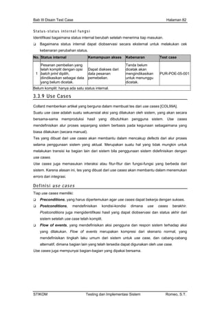 Bab III Disain Test Case Halaman 82
S t a t u s- s t
a status internal dapat diobservasi secara eksternal untuk melakukan cek
kebenaran perubahan status.
atu s i nt e r n a l f un g s i
Identifikasi bagaimana status internal berubah setelah menerima tiap masukan.
Bagaiman
No. Status internal Kemampuan akses Kebenaran Test case
1
Pesanan pembelian yang
telah komplit dengan opsi
batch print dipilih,
diindikasikan sebagai data
yang belum dicetak.
Dapat diakses dari
data pesanan
pemebelian.
Tanda belum
dicetak akan
mengindikasikan
untuk menunggu
dicetak.
PUR-POE-05-001
Belum komplit: hanya ada satu status internal.
3.3.9 Use Cases
Collard memberikan artikel yang berguna dalam membuat tes dari use cases [COL99A].
Suatu use case adalah suatu sekuensial aksi yang dilakukan oleh sistem, yang akan secara
be s
sepanjang sistem berbasis pada kegunaan sebagaimana yang
use ca
Use ca raksi atau fitur-fitur dan fungsi-fungsi yang berbeda dari
sistem. Karena alasan ini, tes yang dibuat dari use cases akan membantu dalam menemukan
errors dari integras
rsama-sama memproduksi hasil yang dibutuhkan pengguna sistem. Use case
mendefinisikan alur proses
biasa dilakukan (secara manual).
Tes yang dibuat dari use cases akan membantu dalam mencakup defects dari alur proses
selama penggunaan sistem yang aktual. Merupakan suatu hal yang tidak mungkin untuk
melakukan transisi ke bagian lain dari sistem bila penggunaan sistem didefinisikan dengan
ses.
ses juga memasukan inte
i.
Definisi use cases
Tiap
kan kondisi-kondisi dimana use cases berakhir.
sil yang dapat diobservasi dan status akhir dari
rhadap aksi
merupakan kompresi dari skenario normal, yang
n yang dipakai bersama.
use cases memiliki:
Preconditions, yang harus dipertemukan agar use cases dapat bekerja dengan sukses.
Postconditions, mendefinisi
Postconditions juga mengidentifikasi ha
sistem setelah use case telah komplit.
Flow of events, yang mendefinisikan aksi pengguna dan respon sistem te
yang dilakukan. Flow of events
mendefinisikan tingkah laku umum dari sistem untuk use case, dan cabang-cabang
alternatif, dimana bagian lain yang telah tersedia dapat digunakan oleh use case.
Use cases juga mempunyai bagian-bagia
STIKOM Testing dan Implementasi Sistem Romeo, S.T.
 