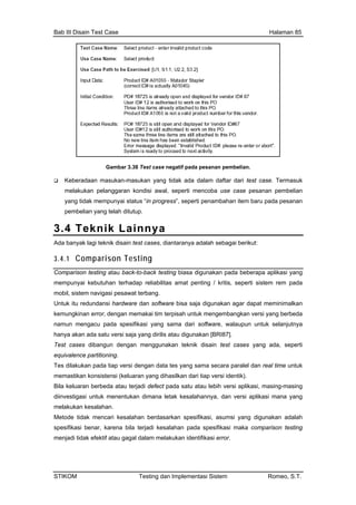 Bab III Disain Test Case Halaman 85
Gambar 3.38 Test case negatif pada pesanan pembelian.
daftar dari test case. Termasuk
kukan langgaran kondisi awal, seperti mencoba use case pesanan pembelian
g tidak mpuny tus “in gress”, seperti penambahan item baru pada pesanan
belian ng telah ditutup.
3.4 Teknik Lainnya
Keberadaan masukan-masukan yang tidak ada dalam
mela pe
yan me ai sta pro
pem ya
Ada banyak lagi teknik disain test cases, diantaranya adalah sebagai berikut:
3.4.1 Comparison Testing
Com sting biasa digunakan pada beberapa aplikasi yang
mempunyai kebutuhan terhadap reliabilitas amat penting / kritis, seperti sistem rem pada
mob
Untuk itu redundansi hardware dan software bisa saja digunakan agar dapat meminimalkan
terpisah untuk mengembangkan versi yang berbeda
nentukan dimana letak kesalahannya, dan versi aplikasi mana yang
Metode tidak mencari kesalahan berdasarkan spesifikasi, asumsi yang digunakan adalah
parison testing atau back-to-back te
il, sistem navigasi pesawat terbang.
kemungkinan error, dengan memakai tim
namun mengacu pada spesifikasi yang sama dari software, walaupun untuk selanjutnya
hanya akan ada satu versi saja yang dirilis atau digunakan [BRI87].
Test cases dibangun dengan menggunakan teknik disain test cases yang ada, seperti
equivalence partitioning.
Tes dilakukan pada tiap versi dengan data tes yang sama secara paralel dan real time untuk
memastikan konsistensi (keluaran yang dihasilkan dari tiap versi identik).
Bila keluaran berbeda atau terjadi defect pada satu atau lebih versi aplikasi, masing-masing
diinvestigasi untuk me
melakukan kesalahan.
spesifikasi benar, karena bila terjadi kesalahan pada spesifikasi maka comparison testing
menjadi tidak efektif atau gagal dalam melakukan identifikasi error.
STIKOM Testing dan Implementasi Sistem Romeo, S.T.
 