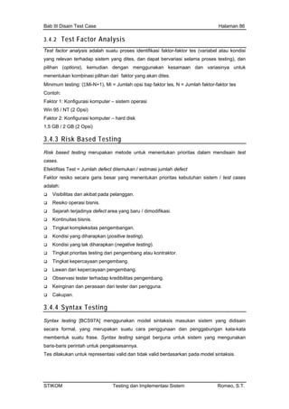 Bab III Disain Test Case Halaman 86
3.4.2 Test Factor Analysis
Test fa si faktor-faktor tes (variabel atau kondisi
yang relevan pat bervariasi selama proses testing), dan
pilihan ( dan variasinya untuk
menentu
Minimum test s, N = Jumlah faktor-faktor tes
Con
Fak
Win 95 / NT (2 Opsi
Fakto rd disk
ctor analysis adalah suatu proses identifika
terhadap sistem yang dites, dan da
options), kemudian dengan menggunakan kesamaan
ri faktor yang akan dites.kan kombinasi pilihan da
ing: (ΣMi-N+1), Mi = Jumlah opsi tiap faktor te
toh:
tor 1: Konfigurasi komputer – sistem operasi
)
r 2: Konfigurasi komputer – ha
1,5 GB / 2 GB (2 Opsi)
3.4.3 Risk Based Testing
Risk based testing merupakan metode untuk menentukan prioritas dalam mendisain test
Efe stimasi jumlah defect
g menentukan prioritas kebutuhan sistem / test cases
ru / dimodifikasi.
testing).
Observasi tester terhadap kredibilitas pengembang.
cases.
ktifitas Test = Jumlah defect ditemukan / e
Faktor resiko secara garis besar yan
adalah:
Visibilitas dan akibat pada pelanggan.
Resiko operasi bisnis.
Sejarah terjadinya defect area yang ba
Kontinuitas bisnis.
Tingkat kompleksitas pengembangan.
Kondisi yang diharapkan (positive
Kondisi yang tak diharapkan (negative testing).
Tingkat prioritas testing dari pengembang atau kontraktor.
Tingkat kepercayaan pengembang.
Lawan dari kepercayaan pengembang.
Keinginan dan perasaan dari tester dan pengguna.
Cakupan.
3.4.4 Syntax Testing
Syntax testing [BCS97A] menggunakan model sintaksis masukan sistem yang didisain
yang merupakan suatu cara pe an penggabungan kata-kata
Syntax testing sangat m yang mengunakan
ntuk representasi valid dan tidak va sintaksis.
secara formal, nggunaan d
membentuk suatu frase. berguna untuk siste
baris-baris perintah untuk pengaksesannya.
Tes dilakukan u lid berdasarkan pada model
STIKOM Testing dan Implementasi Sistem Romeo, S.T.
 