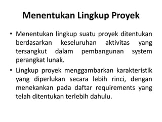 Menentukan Lingkup Proyek
• Menentukan lingkup suatu proyek ditentukan
berdasarkan keseluruhan aktivitas yang
tersangkut dalam pembangunan system
perangkat lunak.
• Lingkup proyek menggambarkan karakteristik
yang diperlukan secara lebih rinci, dengan
menekankan pada daftar requirements yang
telah ditentukan terlebih dahulu.
 