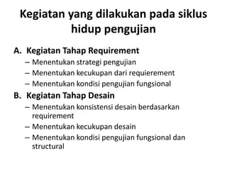 Kegiatan yang dilakukan pada siklus
hidup pengujian
A. Kegiatan Tahap Requirement
– Menentukan strategi pengujian
– Menentukan kecukupan dari requierement
– Menentukan kondisi pengujian fungsional
B. Kegiatan Tahap Desain
– Menentukan konsistensi desain berdasarkan
requirement
– Menentukan kecukupan desain
– Menentukan kondisi pengujian fungsional dan
structural
 