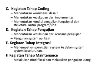 C. Kegiatan Tahap Coding
– Menentukan konsistensi desain
– Menentukan kecukupan dari implementasi
– Menentukan kondisi pengujian fungsional dan
structural untuk program/unit
D. Kegiatan Tahap Pengujian
– Menentukan kecukupan dari rencana pengujian
– Pengujian system aplikasi
E. Kegiatan Tahap Integrasi
– Menempatkan pengujian system ke dalam system
system keseluruhan.
F. Kegiatan Tahap Maintenance
– Melakukan modifikasi dan melakukan pengujian ulang
 