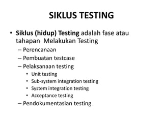 SIKLUS TESTING
• Siklus (hidup) Testing adalah fase atau
tahapan Melakukan Testing
– Perencanaan
– Pembuatan testcase
– Pelaksanaan testing
• Unit testing
• Sub-system integration testing
• System integration testing
• Acceptance testing
– Pendokumentasian testing
 