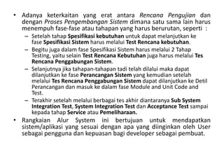 • Adanya keterkaitan yang erat antara Rencana Pengujian dan
dengan Proses Pengembangan Sistem dimana satu sama lain harus
menempuh fase-fase atau tahapan yang harus berurutan, seperti :
– Setelah tahap Spesifikasi kebutuhan untuk dapat melanjutkan ke
fase Spesifikasi Sistem harus melalui Test Rencana kebutuhan.
– Begitu juga dalam fase Spesifikasi Sistem harus melalui 2 Tahap
Testing, yaitu selain Test Rencana Kebutuhan juga harus melalui Tes
Rencana Penggabungan Sistem.
– Selanjutnya jika tahapan-tahapan tadi telah dilalui maka dapat
dilanjutkan ke fase Perancangan Sistem yang kemudian setelah
melalui Tes Rencana Penggabungan Sistem dapat dilanjutkan ke Detil
Perancangan dan masuk ke dalam fase Module and Unit Code and
Test.
– Terakhir setelah melalui berbagai tes akhir diantaranya Sub System
Integration Test, System Integration Test dan Acceptance Test sampai
kepada tahap Service atau Pemeliharaan.
• Rangkaian Alur System ini bertujuan untuk mendapatkan
sistem/aplikasi yang sesuai dengan apa yang diinginkan oleh User
sebagai pengguna dan kepuasan bagi developer sebagai pembuat.
 