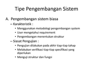 Tipe Pengembangan Sistem
A. Pengembangan sistem biasa
– Karakteristik :
• Menggunakan metodologi pengembangan system
• User mengetahui requirement
• Pengembangan menentukan struktur
– Siasat Pengujian :
• Pengujian dilakukan pada akhir tiap-tiap tahap
• Melakukan verifikasi tiap-tiap spesifikasi yang
diperlukan
• Menguji struktur dan fungsi
 