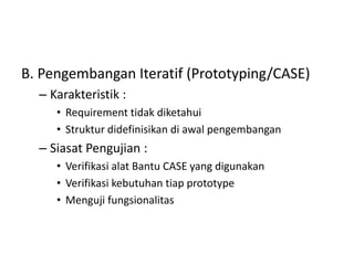 B. Pengembangan Iteratif (Prototyping/CASE)
– Karakteristik :
• Requirement tidak diketahui
• Struktur didefinisikan di awal pengembangan
– Siasat Pengujian :
• Verifikasi alat Bantu CASE yang digunakan
• Verifikasi kebutuhan tiap prototype
• Menguji fungsionalitas
 