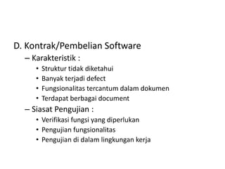 D. Kontrak/Pembelian Software
– Karakteristik :
• Struktur tidak diketahui
• Banyak terjadi defect
• Fungsionalitas tercantum dalam dokumen
• Terdapat berbagai document
– Siasat Pengujian :
• Verifikasi fungsi yang diperlukan
• Pengujian fungsionalitas
• Pengujian di dalam lingkungan kerja
 