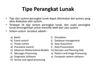 Tipe Perangkat Lunak
• Tipe dari system perangkat lunak dapat ditentukan dari proses yang
akan dilakukan oleh system.
• Terdapat 16 tipe system perangkat lunak, dan suatu perangkat
lunak dimungkinkan untuk memiliki lebih dari satu system
• Sistem-sistem tersebut adalah :
a) Batch
b) Event control
c) Proses contro
d) Procedure control
e) Advances Mathematical Models
f) Messages Processing
g) Diagnostic Software
h) Sensor and signal processing
i) Simulation
j) Database management
k) Data Acquisition
l) Data Presentation
m) Decision and Planning Aids
n) Pattern and Image Processing
o) Computer system software
 