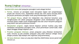 Ruang Lingkup selanjutnya …
Karakteristik utama dari pengujian perangkat lunak sebagai berikut:
 Formal, rencana uji perangkat lunak merupakan bagian dari pengembangan
proyek dan rencana mutu, dijadwalkan dimuka dan item utama tertuang dalam
perjanjian pembuatan perangkat lunak yang ditandatangani pihak terkait.
 Tim penguji khusus, sebuah tim independen atau eksternal konsultan yang
mengkhususkan diri dalam pengujian ditugaskan untuk melaksanakan tugas ini
terutama dalam rangka untuk menghilangkan bias dan untuk menjamin pengujian
yang efektif oleh para profesional terlatih.
 Menjalankan program, segala bentuk kegiatan jaminan kualitas yang tidak
melibatkan menjalankan perangkat lunak, untuk pemeriksaan contoh kode, tidak
dapat dianggap sebagai kegiatan ujian.
 Prosedur pengujian disetujui, proses pengujian yang dilakukan berdasarkan
suatu rencana uji dan prosedur pengujian yang telah disetujui sebagai sesuai
dengan prosedur SQA diadopsi oleh organisasi yang berkembang.
 Uji kasus disetujui, kasus uji yang akan diperiksa didefinisikan secara penuh oleh
rencana uji.
 