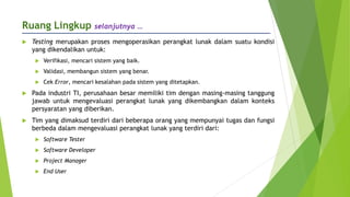 Ruang Lingkup selanjutnya …
 Testing merupakan proses mengoperasikan perangkat lunak dalam suatu kondisi
yang dikendalikan untuk:
 Verifikasi, mencari sistem yang baik.
 Validasi, membangun sistem yang benar.
 Cek Error, mencari kesalahan pada sistem yang ditetapkan.
 Pada industri TI, perusahaan besar memiliki tim dengan masing-masing tanggung
jawab untuk mengevaluasi perangkat lunak yang dikembangkan dalam konteks
persyaratan yang diberikan.
 Tim yang dimaksud terdiri dari beberapa orang yang mempunyai tugas dan fungsi
berbeda dalam mengevaluasi perangkat lunak yang terdiri dari:
 Software Tester
 Software Developer
 Project Manager
 End User
 