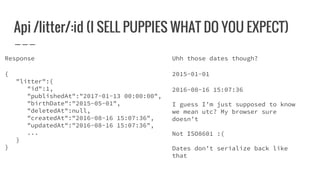Api /litter/:id (I SELL PUPPIES WHAT DO YOU EXPECT)
Response
{
"litter":{
"id":1,
"publishedAt":"2017-01-13 00:00:00",
"birthDate":"2015-05-01",
"deletedAt":null,
"createdAt":"2016-08-16 15:07:36",
"updatedAt":"2016-08-16 15:07:36",
...
}
}
Uhh those dates though?
2015-01-01
2016-08-16 15:07:36
I guess I’m just supposed to know
we mean utc? My browser sure
doesn’t
Not ISO8601 :(
Dates don’t serialize back like
that
 