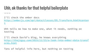 Uhh, ok thanks for that helpful boilerplate
I’ll check the ember docs
http://emberjs.com/api/data/classes/DS.Transform.html#conten
t
Uhh tells me how to make one, what it needs, nothing on
testing
I’ll check David’s blog, he knows everything
http://thejsguy.com/2015/11/23/a-look-into-ember-data-transf
orms.html
Tons of helpful info here, but nothing on testing
 