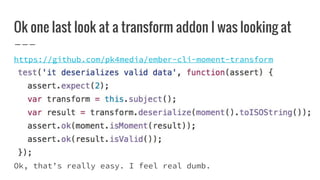 Ok one last look at a transform addon I was looking at
https://github.com/pk4media/ember-cli-moment-transform
Ok, that’s really easy. I feel real dumb.
 