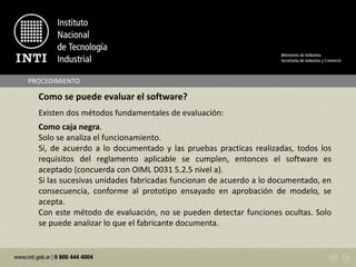 PROCEDIMIENTO
Como se puede evaluar el software?
Existen dos métodos fundamentales de evaluación:
Como caja negra.
Solo se analiza el funcionamiento.
Si, de acuerdo a lo documentado y las pruebas practicas realizadas, todos los
requisitos del reglamento aplicable se cumplen, entonces el software es
aceptado (concuerda con OIML D031 5.2.5 nivel a).
Si las sucesivas unidades fabricadas funcionan de acuerdo a lo documentado, en
consecuencia, conforme al prototipo ensayado en aprobación de modelo, se
acepta.
Con este método de evaluación, no se pueden detectar funciones ocultas. Solo
se puede analizar lo que el fabricante documenta.
 