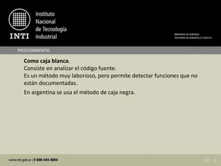 Como caja blanca.
Consiste en analizar el código fuente.
Es un método muy laborioso, pero permite detectar funciones que no
están documentadas.
En argentina se usa el método de caja negra.
PROCEDIMIENTO
 